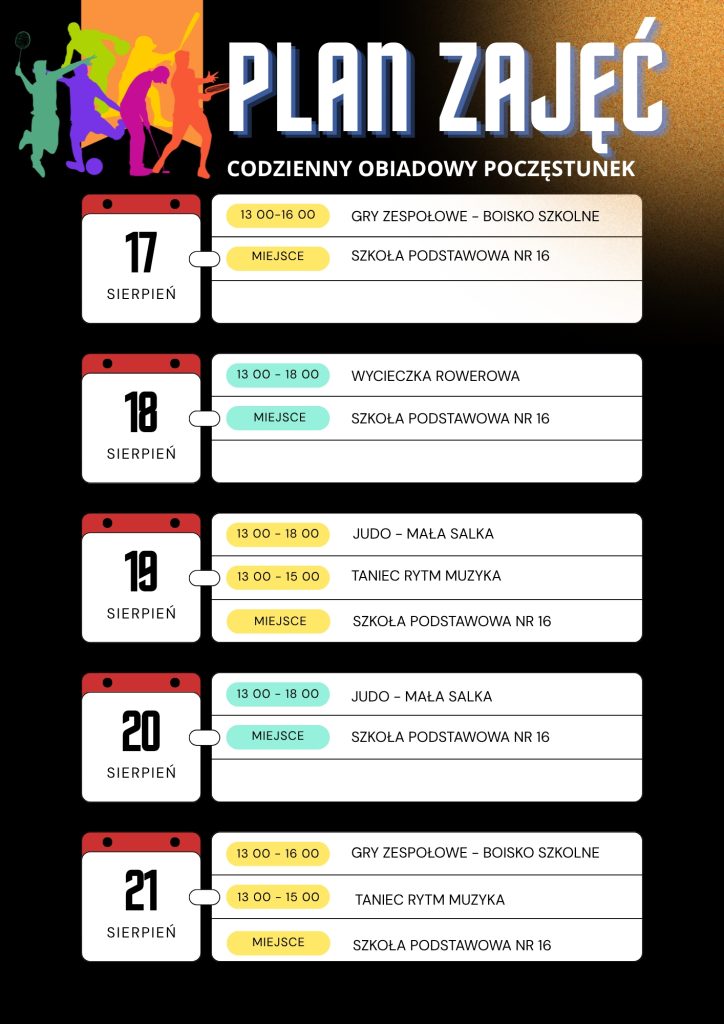 Plan zajęć sportowych dla dzieci w SP nr 16. Codziennie przewidziany jest obiadowy poczęstunek. 17 sierpnia: gry zespołowe 13:00–16:00. 18 sierpnia: wycieczka rowerowa 13:00–18:00. 19 sierpnia: judo 13:00–18:00 oraz taniec, rytm i muzyka 13:00–15:00. 20 sierpnia: judo 13:00–18:00. 21 sierpnia: gry zespołowe 13:00–16:00 oraz taniec, rytm i muzyka 13:00–15:00.