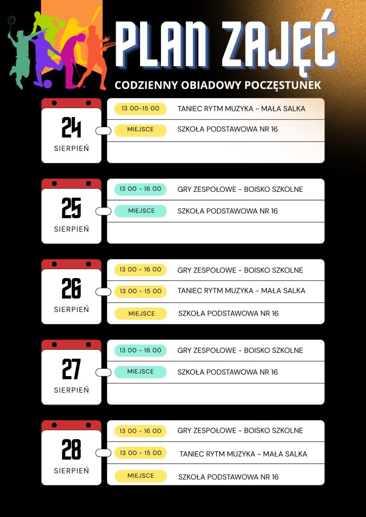 Plan zajęć sportowych dla dzieci w SP nr 16. Codziennie przewidziany jest obiadowy poczęstunek. 24 sierpnia: taniec, rytm i muzyka 13:00–15:00. 25 sierpnia: gry zespołowe 13:00–16:00. 26 sierpnia: gry zespołowe 13:00–16:00 oraz taniec, rytm i muzyka 13:00–15:00. 27 sierpnia: gry zespołowe 13:00–16:00. 28 sierpnia: gry zespołowe 13:00–16:00 oraz taniec, rytm i muzyka 13:00–15:00.
